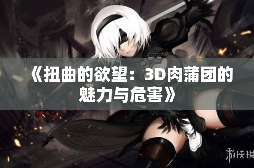 《扭曲的欲望：3D肉蒲团的魅力与危害》