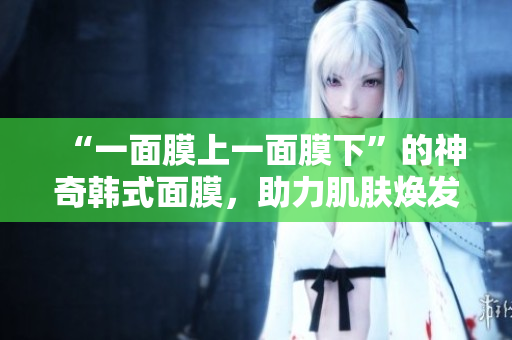 “一面膜上一面膜下”的神奇韩式面膜，助力肌肤焕发光彩!