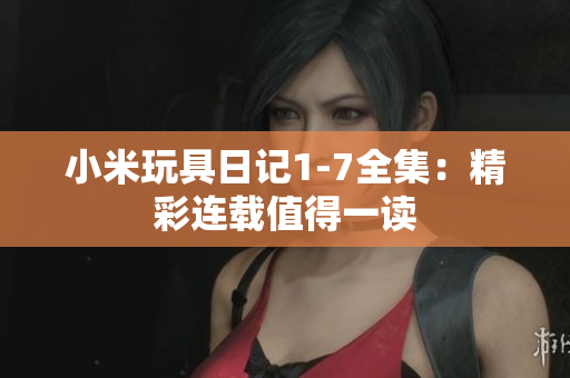 小米玩具日记1-7全集：精彩连载值得一读