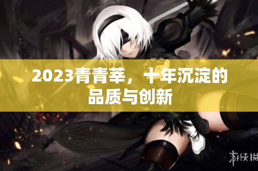 2023青青莘，十年沉淀的品质与创新