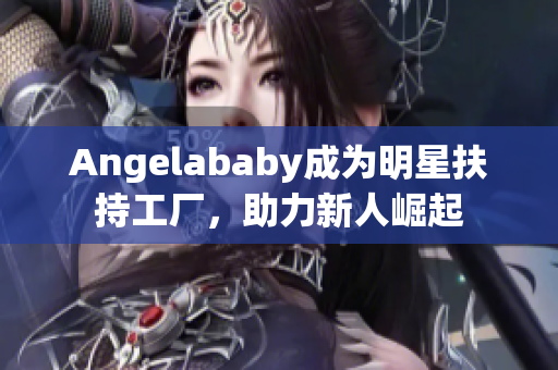 Angelababy成为明星扶持工厂，助力新人崛起
