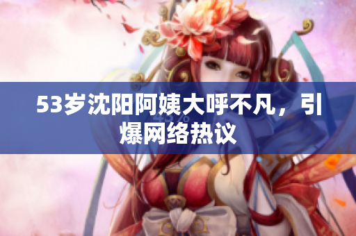 53岁沈阳阿姨大呼不凡，引爆网络热议