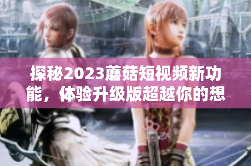 探秘2023蘑菇短视频新功能，体验升级版超越你的想象！