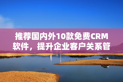 推荐国内外10款免费CRM软件，提升企业客户关系管理！