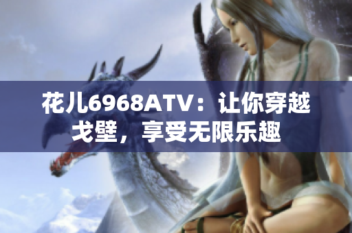 花儿6968ATV：让你穿越戈壁，享受无限乐趣