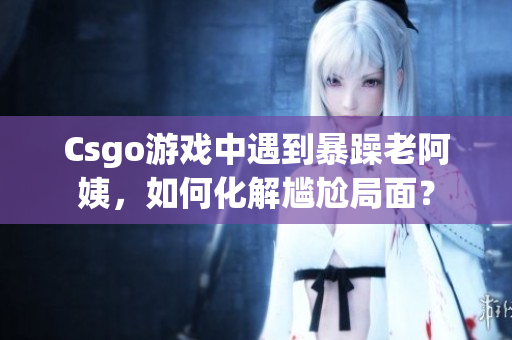 Csgo游戏中遇到暴躁老阿姨，如何化解尴尬局面？