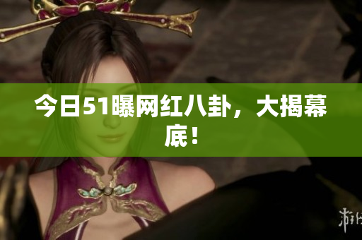 今日51曝网红八卦，大揭幕底！