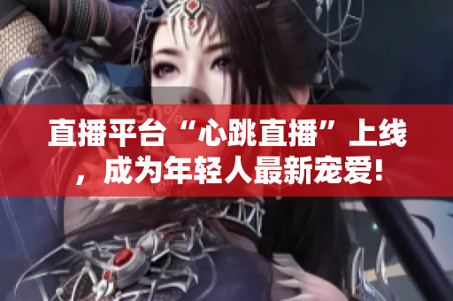 直播平台“心跳直播”上线，成为年轻人最新宠爱!