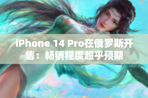 iPhone 14 Pro在俄罗斯开售：畅销程度超乎预期