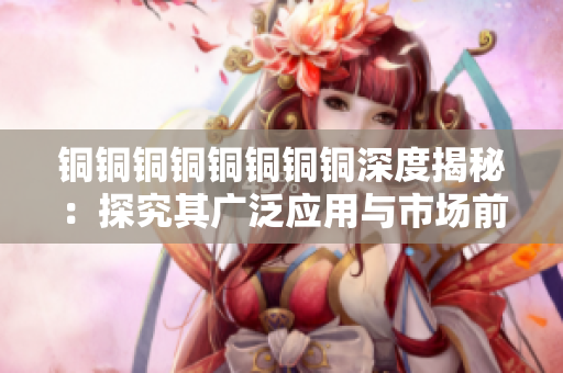 铜铜铜铜铜铜铜铜深度揭秘：探究其广泛应用与市场前景