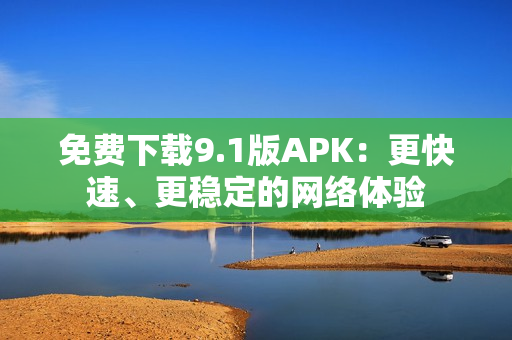 免费下载9.1版APK：更快速、更稳定的网络体验