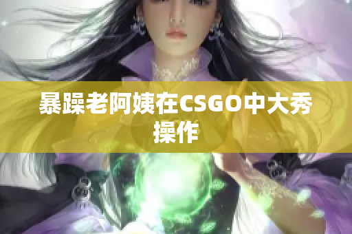 暴躁老阿姨在CSGO中大秀操作