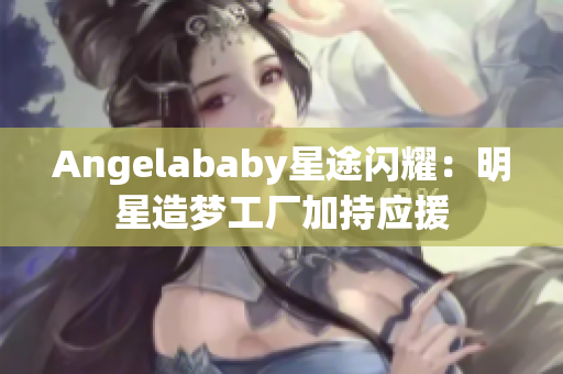Angelababy星途闪耀：明星造梦工厂加持应援