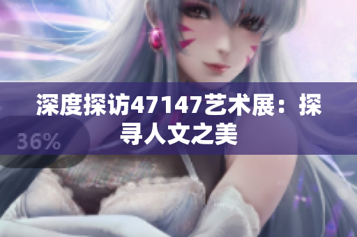 深度探访47147艺术展：探寻人文之美