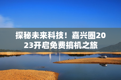 探秘未来科技！嘉兴圈2023开启免费搞机之旅