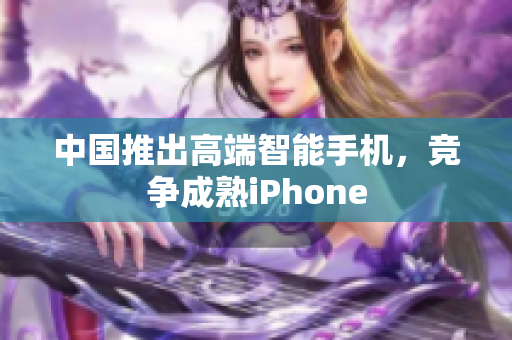 中国推出高端智能手机，竞争成熟iPhone