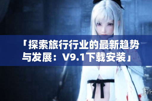 「探索旅行行业的最新趋势与发展：V9.1下载安装」
