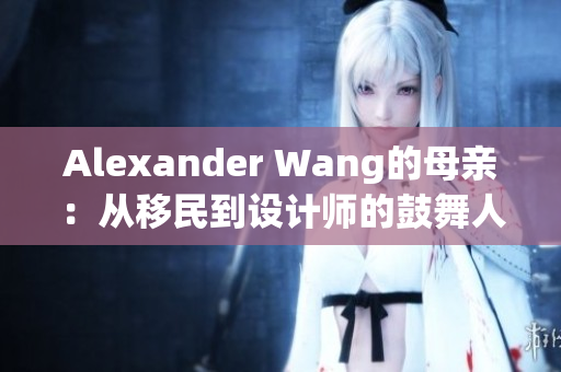 Alexander Wang的母亲：从移民到设计师的鼓舞人心故事