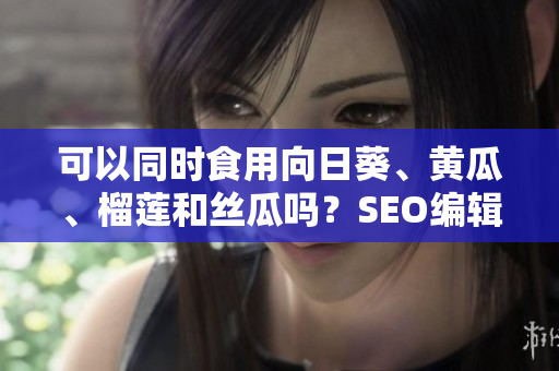 可以同时食用向日葵、黄瓜、榴莲和丝瓜吗？SEO编辑解析