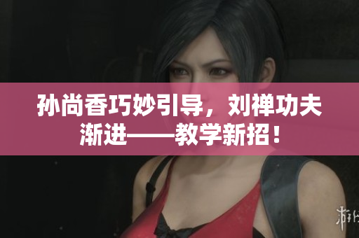 孙尚香巧妙引导，刘禅功夫渐进——教学新招！