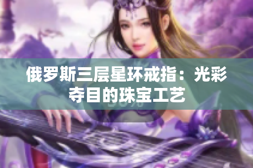 俄罗斯三层星环戒指：光彩夺目的珠宝工艺
