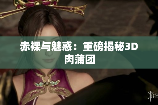 赤裸与魅惑：重磅揭秘3D肉蒲团