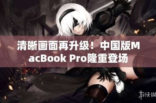 清晰画面再升级！中国版MacBook Pro隆重登场