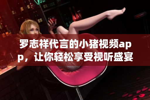 罗志祥代言的小猪视频app，让你轻松享受视听盛宴