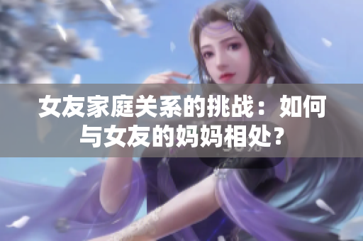 女友家庭关系的挑战：如何与女友的妈妈相处？