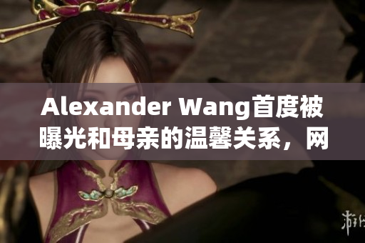 Alexander Wang首度被曝光和母亲的温馨关系，网友感动不已