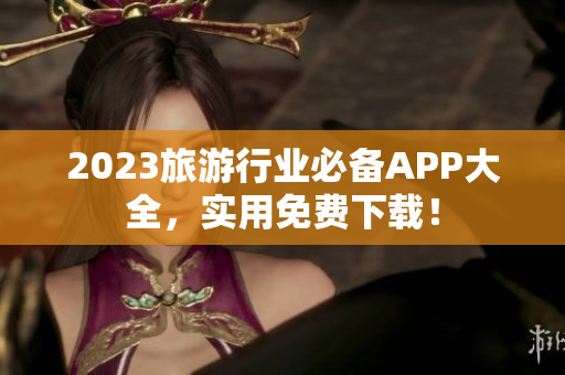 2023旅游行业必备APP大全，实用免费下载！
