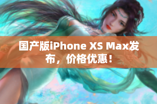 国产版iPhone XS Max发布，价格优惠！