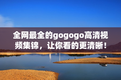 全网最全的gogogo高清视频集锦，让你看的更清晰！