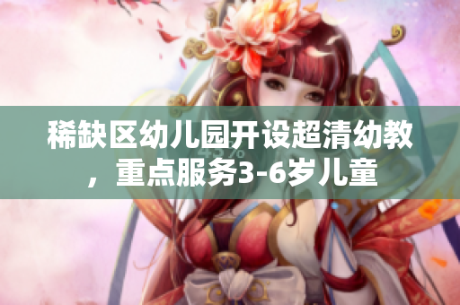 稀缺区幼儿园开设超清幼教，重点服务3-6岁儿童
