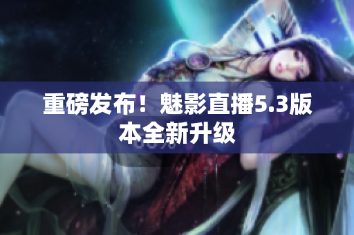 重磅发布！魅影直播5.3版本全新升级