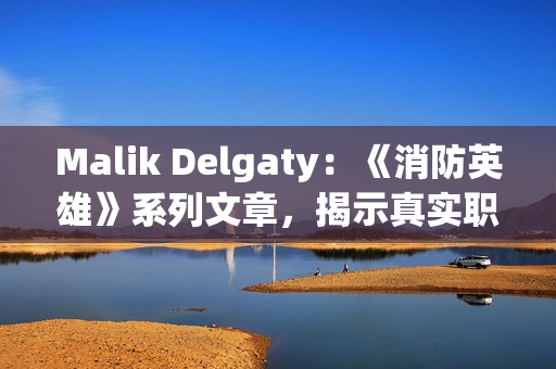 Malik Delgaty：《消防英雄》系列文章，揭示真实职场生活！