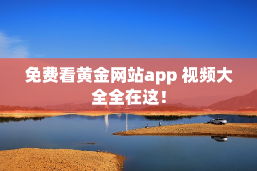 免费看黄金网站app 视频大全全在这！