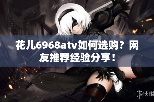花儿6968atv如何选购？网友推荐经验分享！