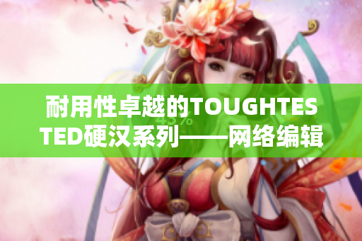 耐用性卓越的TOUGHTESTED硬汉系列——网络编辑的不二之选