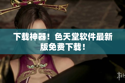 下载神器！色天堂软件最新版免费下载！