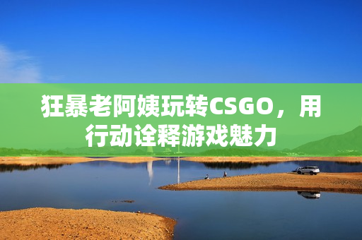 狂暴老阿姨玩转CSGO，用行动诠释游戏魅力
