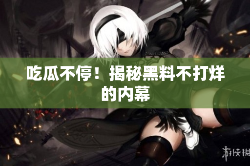 吃瓜不停！揭秘黑料不打烊的内幕