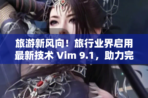 旅游新风向！旅行业界启用最新技术 Vim 9.1，助力完美旅行