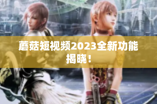 蘑菇短视频2023全新功能揭晓！