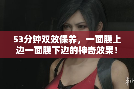 53分钟双效保养，一面膜上边一面膜下边的神奇效果！