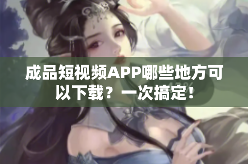 成品短视频APP哪些地方可以下载？一次搞定！