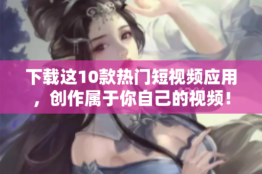下载这10款热门短视频应用，创作属于你自己的视频！