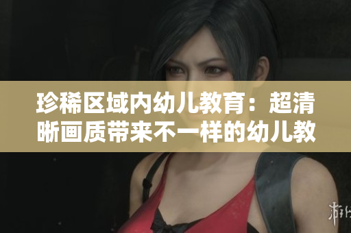 珍稀区域内幼儿教育：超清晰画质带来不一样的幼儿教学体验！
