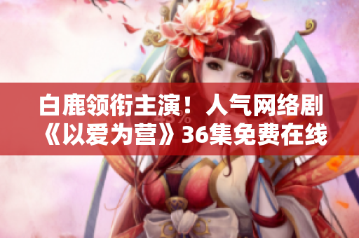 白鹿领衔主演！人气网络剧《以爱为营》36集免费在线观看！