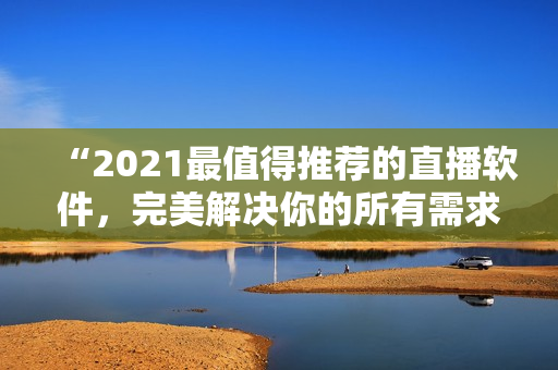 “2021最值得推荐的直播软件，完美解决你的所有需求！”
